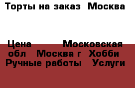 Торты на заказ. Москва  › Цена ­ 800 - Московская обл., Москва г. Хобби. Ручные работы » Услуги   